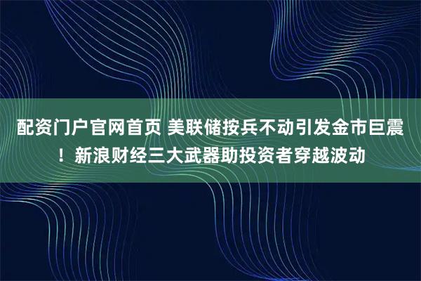 配资门户官网首页 美联储按兵不动引发金市巨震！新浪财经三大武器助投资者穿越波动