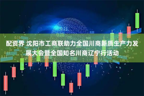 配资界 沈阳市工商联助力全国川商新质生产力发展大会暨全国知名川商辽宁行活动