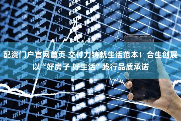 配资门户官网首页 交付力铸就生活范本！合生创展以“好房子 好生活”践行品质承诺