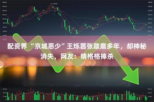 配资界 “京城恶少”王烁嚣张跋扈多年，却神秘消失，网友：晴格格捧杀