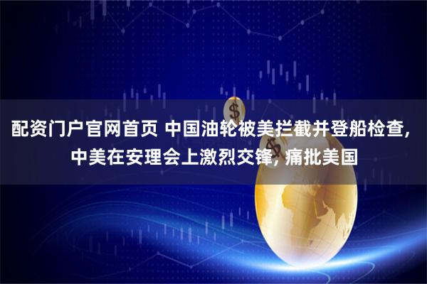 配资门户官网首页 中国油轮被美拦截并登船检查, 中美在安理会上激烈交锋, 痛批美国