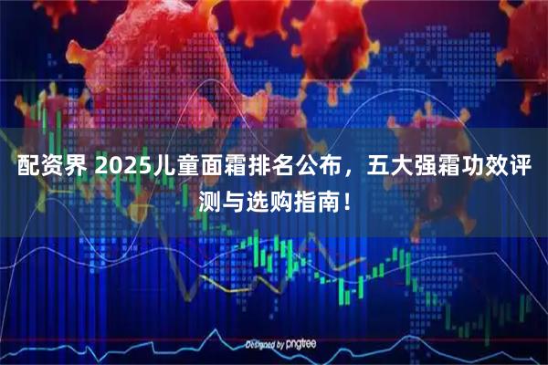 配资界 2025儿童面霜排名公布,五大强霜功效评测与选购指南!