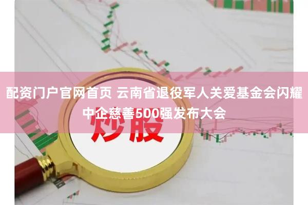 配资门户官网首页 云南省退役军人关爱基金会闪耀中企慈善500强发布大会