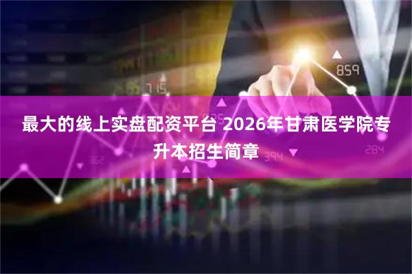 最大的线上实盘配资平台 2026年甘肃医学院专升本招生简章