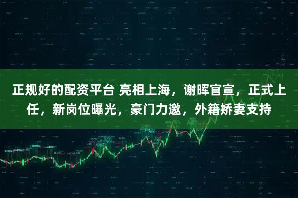 正规好的配资平台 亮相上海，谢晖官宣，正式上任，新岗位曝光，豪门力邀，外籍娇妻支持