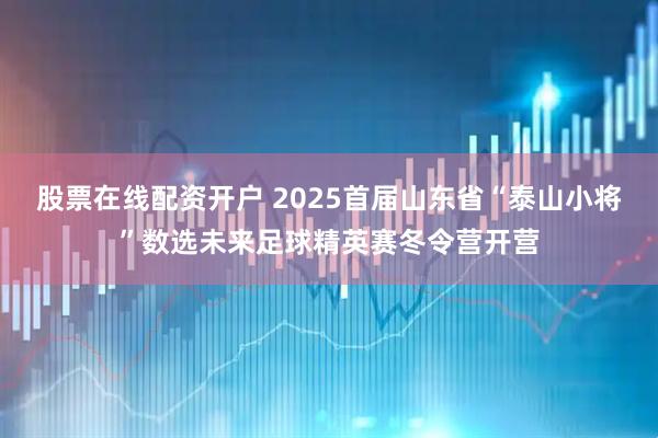 股票在线配资开户 2025首届山东省“泰山小将”数选未来足球精英赛冬令营开营