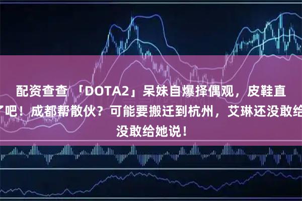 配资查查 「DOTA2」呆妹自爆择偶观，皮鞋直男算了吧！成都帮散伙？可能要搬迁到杭州，艾琳还没敢给她说！