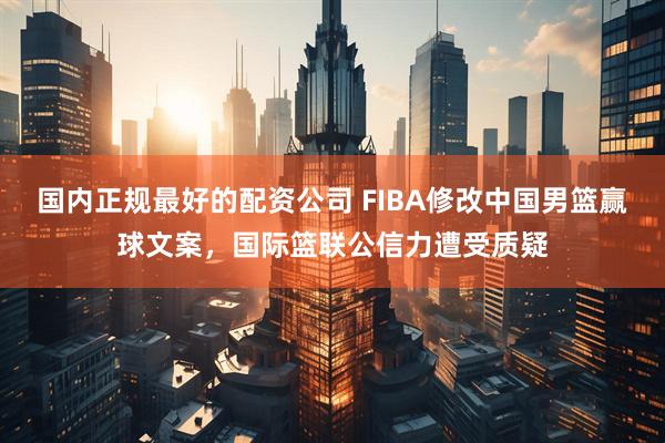 国内正规最好的配资公司 FIBA修改中国男篮赢球文案，国际篮联公信力遭受质疑