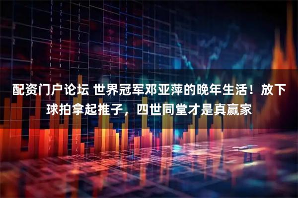 配资门户论坛 世界冠军邓亚萍的晚年生活!放下球拍拿起推子,四世同堂才是真赢家