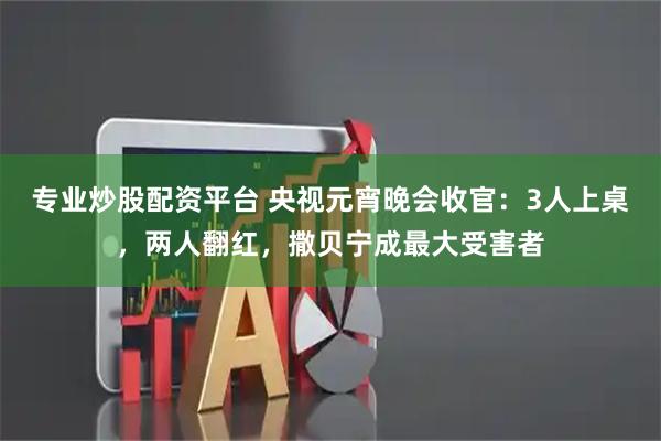 专业炒股配资平台 央视元宵晚会收官：3人上桌，两人翻红，撒贝宁成最大受害者