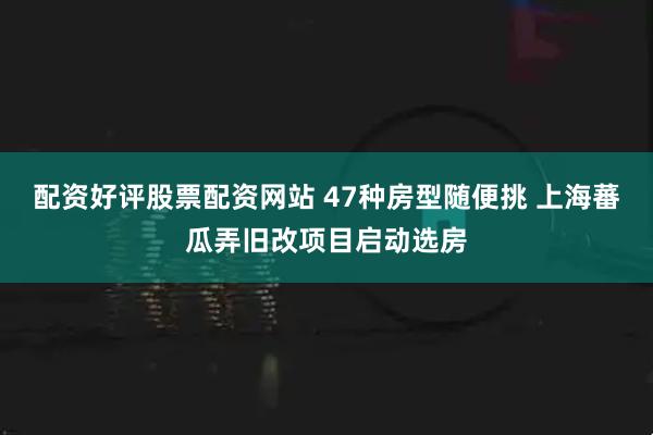 配资好评股票配资网站 47种房型随便挑 上海蕃瓜弄旧改项目启动选房