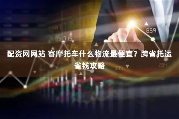 配资网网站 寄摩托车什么物流最便宜？跨省托运省钱攻略
