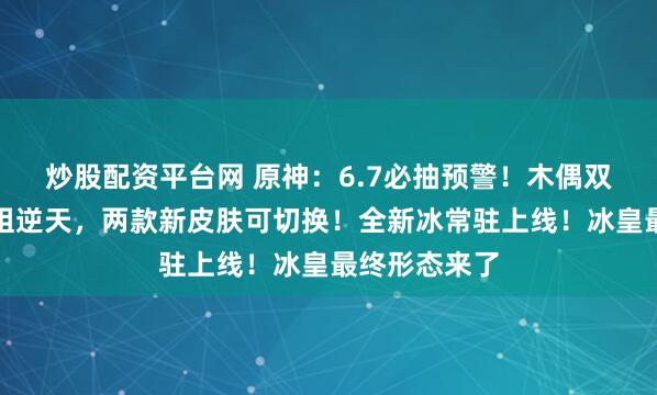 炒股配资平台网 原神：6.7必抽预警！木偶双体系攻击模组逆天，两款新皮肤可切换！全新冰常驻上线！冰皇最终形态来了