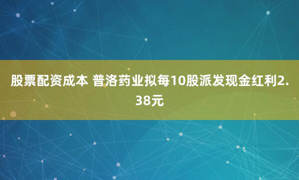 股票配资成本 普洛药业拟每10股派发现金红利2.38元
