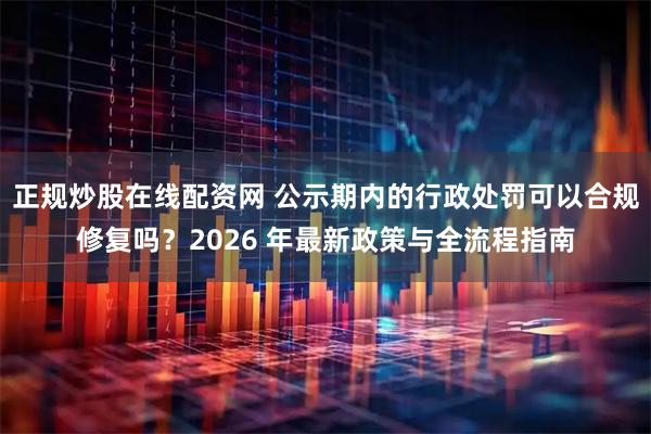 正规炒股在线配资网 公示期内的行政处罚可以合规修复吗?2026 年最新政策与全流程指南