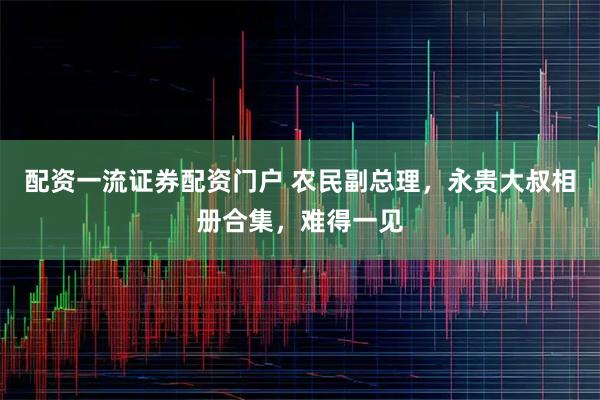 配资一流证券配资门户 农民副总理，永贵大叔相册合集，难得一见