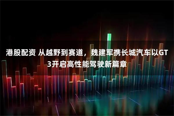 港股配资 从越野到赛道，魏建军携长城汽车以GT3开启高性能驾驶新篇章