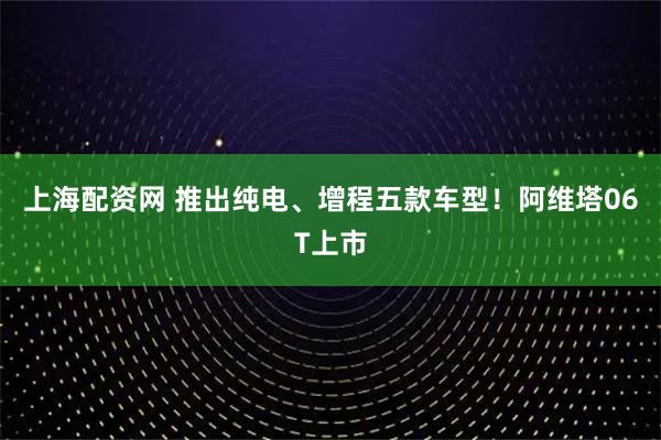 上海配资网 推出纯电、增程五款车型！阿维塔06T上市