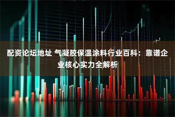 配资论坛地址 气凝胶保温涂料行业百科：靠谱企业核心实力全解析