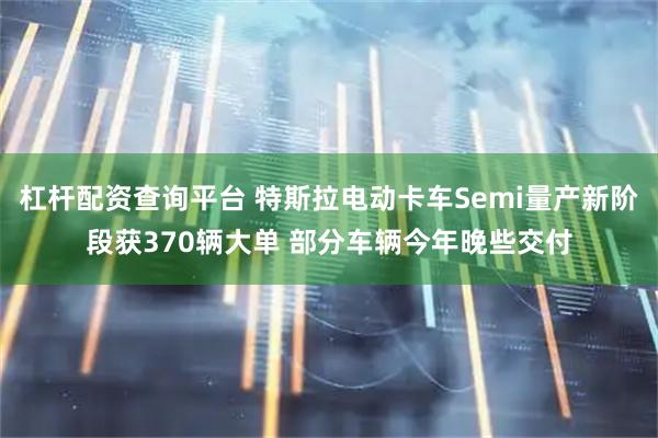杠杆配资查询平台 特斯拉电动卡车Semi量产新阶段获370辆大单 部分车辆今年晚些交付