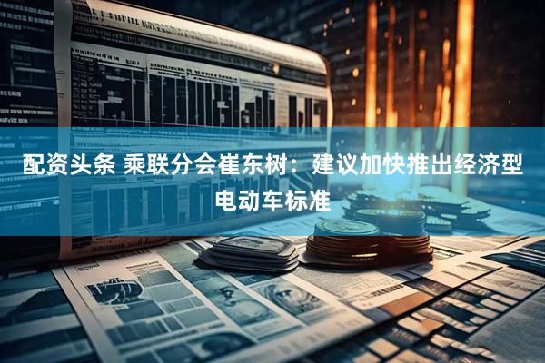配资头条 乘联分会崔东树：建议加快推出经济型电动车标准
