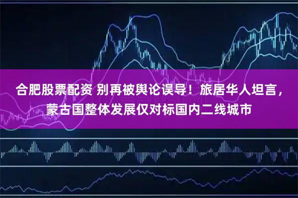 合肥股票配资 别再被舆论误导!旅居华人坦言,蒙古国整体发展仅对标国内二线城市