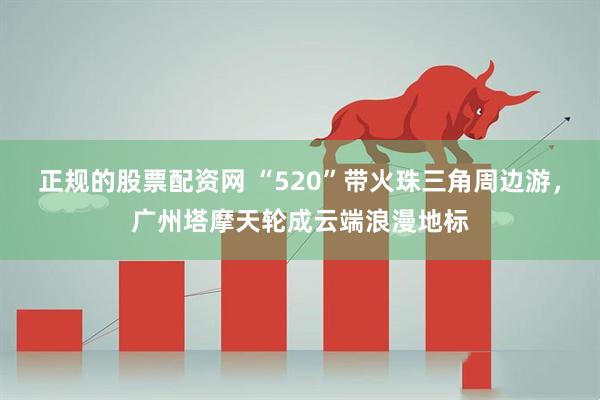 正规的股票配资网 “520”带火珠三角周边游,广州塔摩天轮成云端浪漫地标