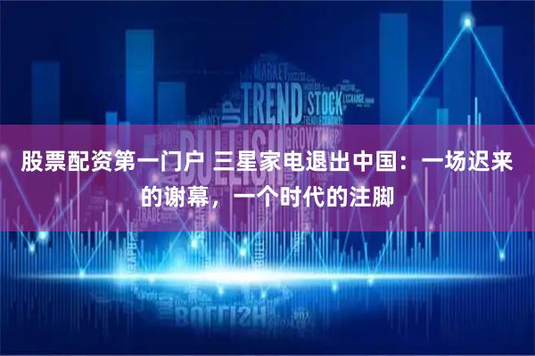 股票配资第一门户 三星家电退出中国：一场迟来的谢幕，一个时代的注脚