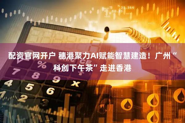 配资官网开户 穗港聚力AI赋能智慧建造！广州“科创下午茶”走进香港