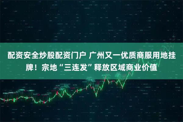 配资安全炒股配资门户 广州又一优质商服用地挂牌！宗地“三连发”释放区域商业价值