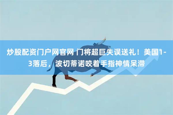 炒股配资门户网官网 门将超巨失误送礼！美国1-3落后，波切蒂诺咬着手指神情呆滞