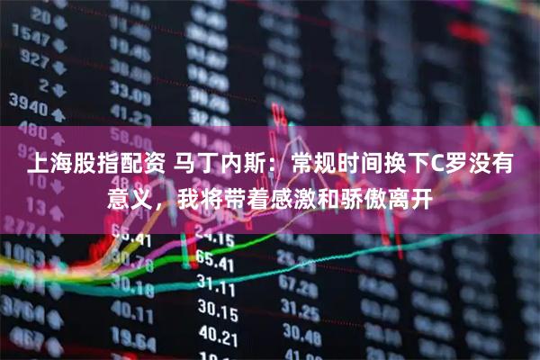 上海股指配资 马丁内斯：常规时间换下C罗没有意义，我将带着感激和骄傲离开