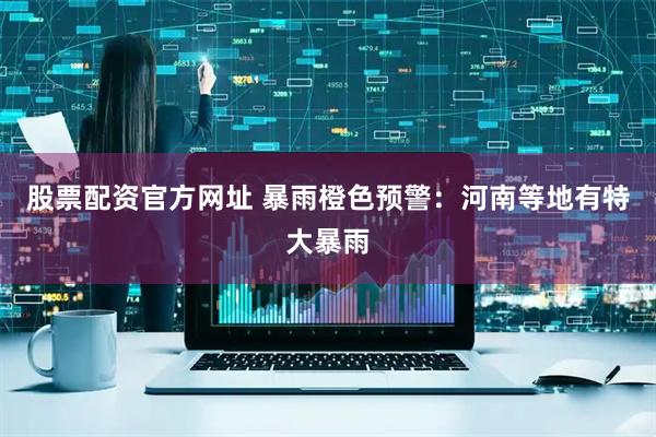 股票配资官方网址 暴雨橙色预警：河南等地有特大暴雨