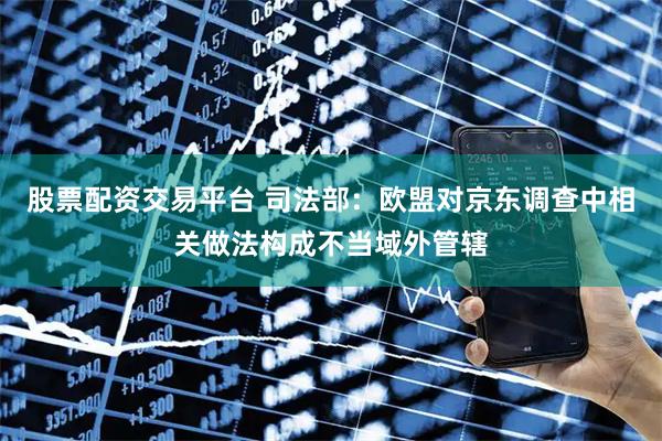 股票配资交易平台 司法部：欧盟对京东调查中相关做法构成不当域外管辖