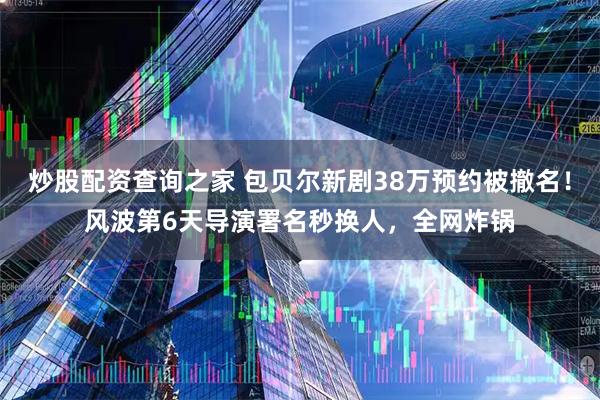 炒股配资查询之家 包贝尔新剧38万预约被撤名！风波第6天导演署名秒换人，全网炸锅